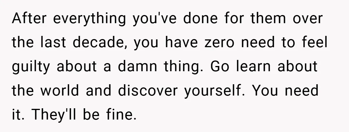 After everything you've done for them over the last decade, you have zero need to feel guilty about a damn thing. Go learn about the world and discover yourself. You...