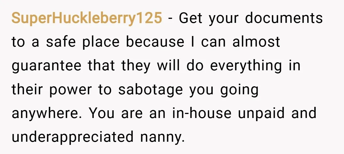 SuperHuckleberry125 − Get your documents to a safe place because I can almost guarantee that they will do everything in their power to sabotage you going anywhere. You are an...