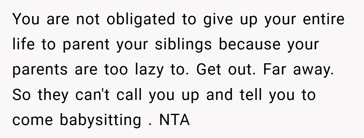 You are not obligated to give up your entire life to parent your siblings because your parents are too lazy to. Get out. Far away. So they can't call you...