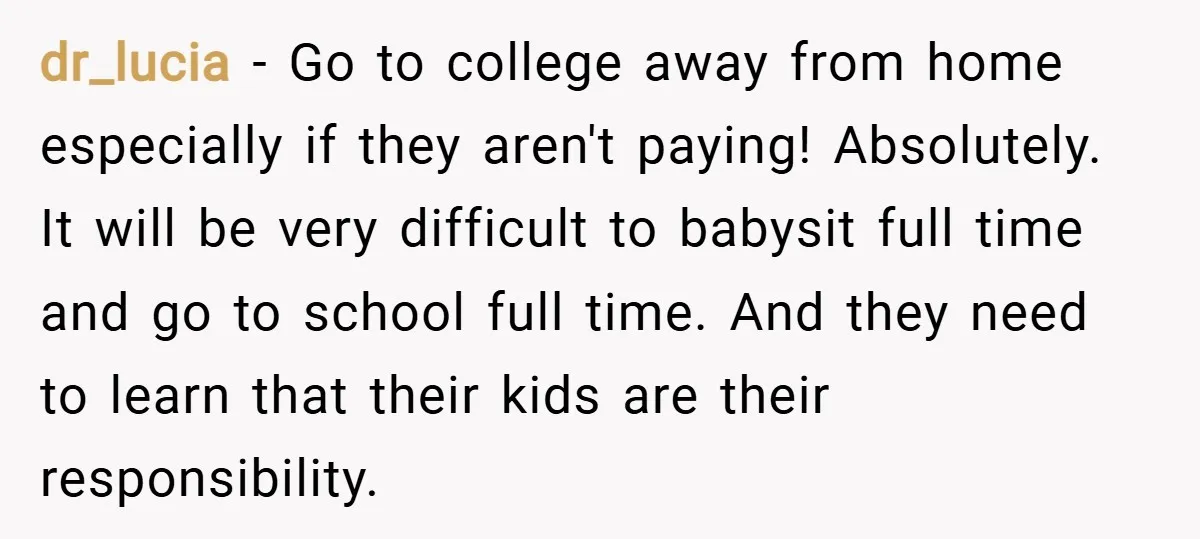 dr_lucia − Go to college away from home especially if they aren't paying! Absolutely. It will be very difficult to babysit full time and go to school full time. And...