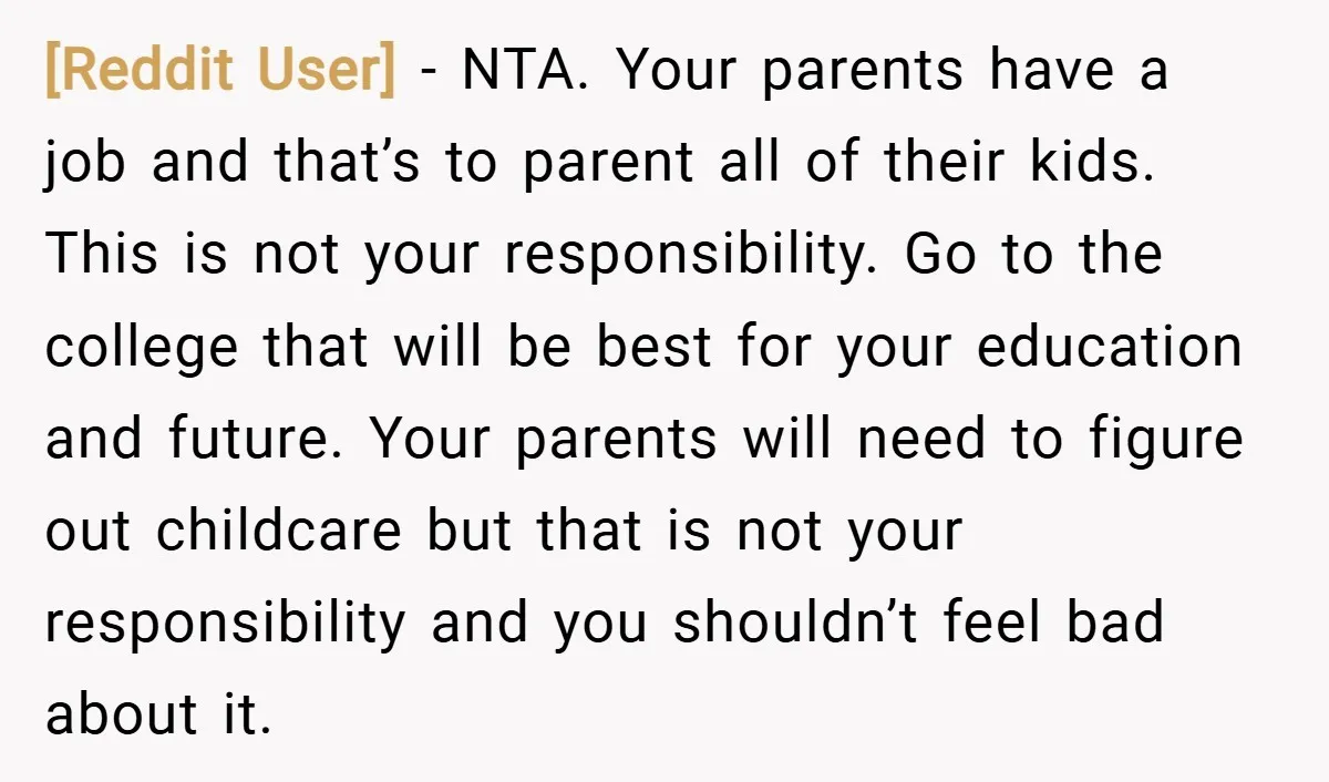 [Reddit User] − NTA. Your parents have a job and that’s to parent all of their kids. This is not your responsibility. Go to the college that will be best...