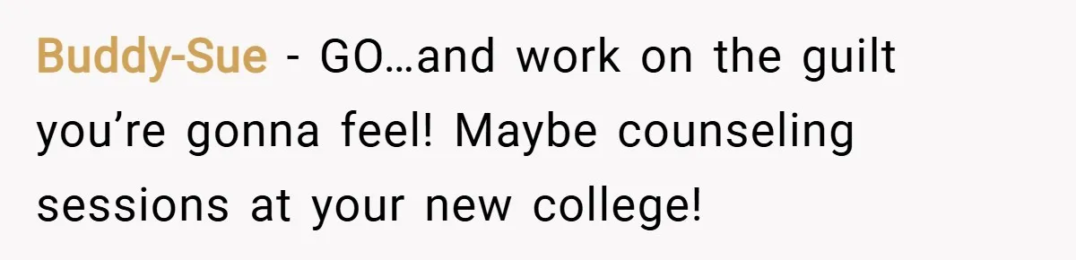 Buddy-Sue − GO…and work on the guilt you’re gonna feel! Maybe counseling sessions at your new college!