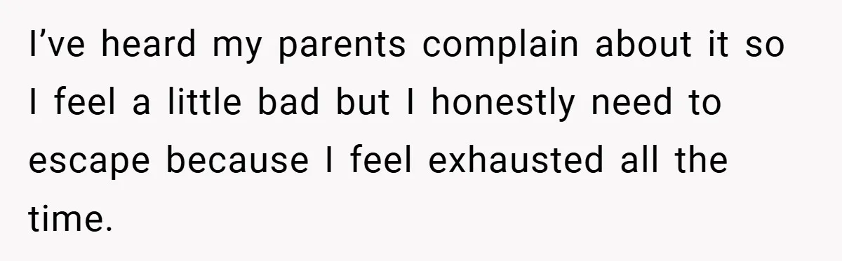 I’ve heard my parents complain about it so I feel a little bad but I honestly need to escape because I feel exhausted all the time.