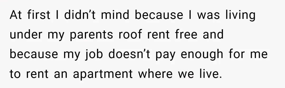 At first I didn’t mind because I was living under my parents roof rent free and because my job doesn’t pay enough for me to rent an apartment where we...