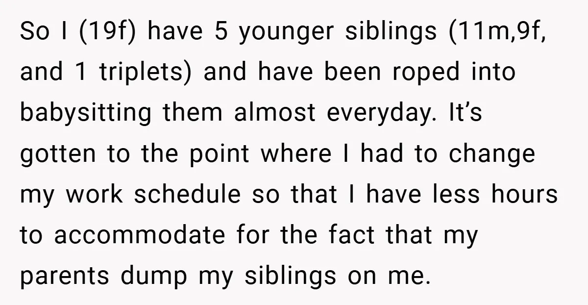 So I (19f) have 5 younger siblings (11m,9f, and 1 triplets) and have been roped into babysitting them almost everyday. It’s gotten to the point where I had to change...