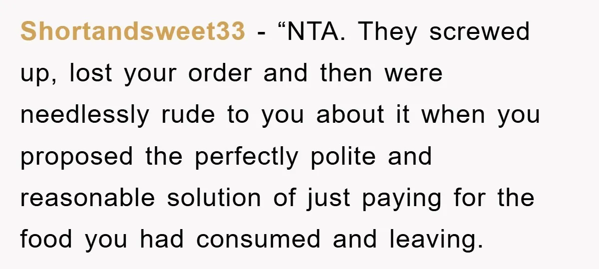 Shortandsweet33 − “NTA. They screwed up, lost your order and then were needlessly rude to you about it when you proposed the perfectly polite and reasonable solution of just paying...