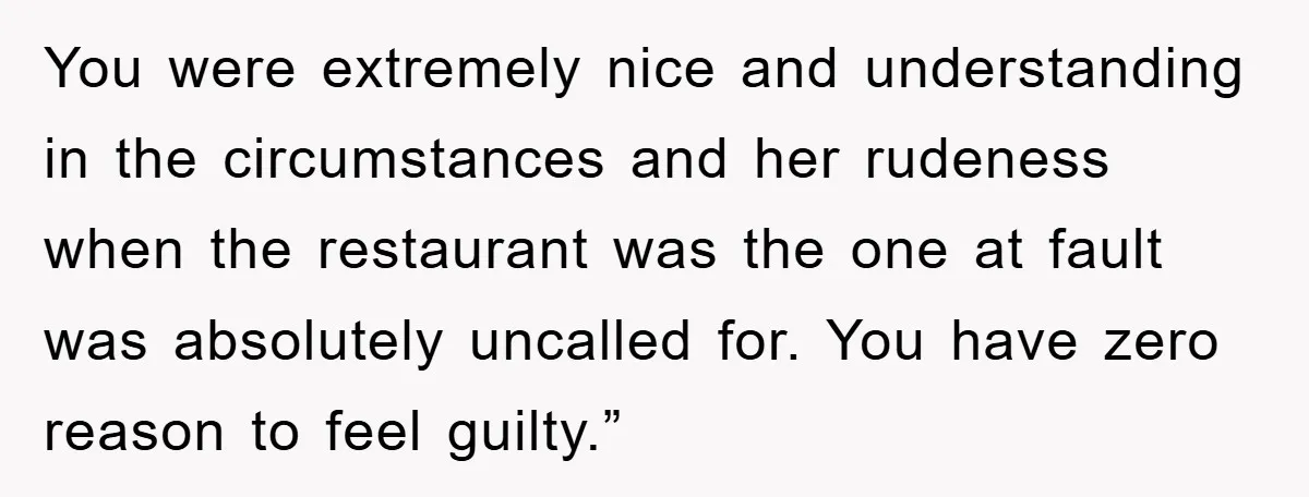 You were extremely nice and understanding in the circumstances and her rudeness when the restaurant was the one at fault was absolutely uncalled for. You have zero reason to feel...