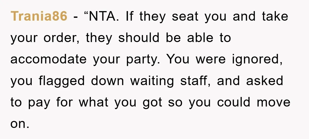 Trania86 − “NTA. If they seat you and take your order, they should be able to accomodate your party. You were ignored, you flagged down waiting staff, and asked to...
