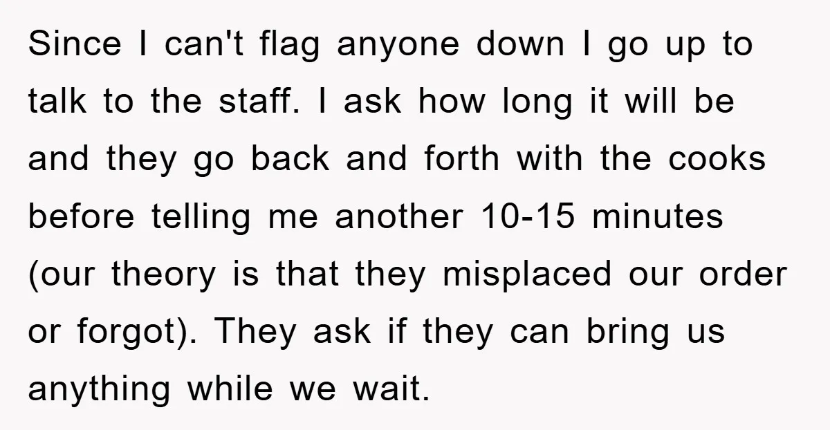 Since I can't flag anyone down I go up to talk to the staff. I ask how long it will be and they go back and forth with the cooks...