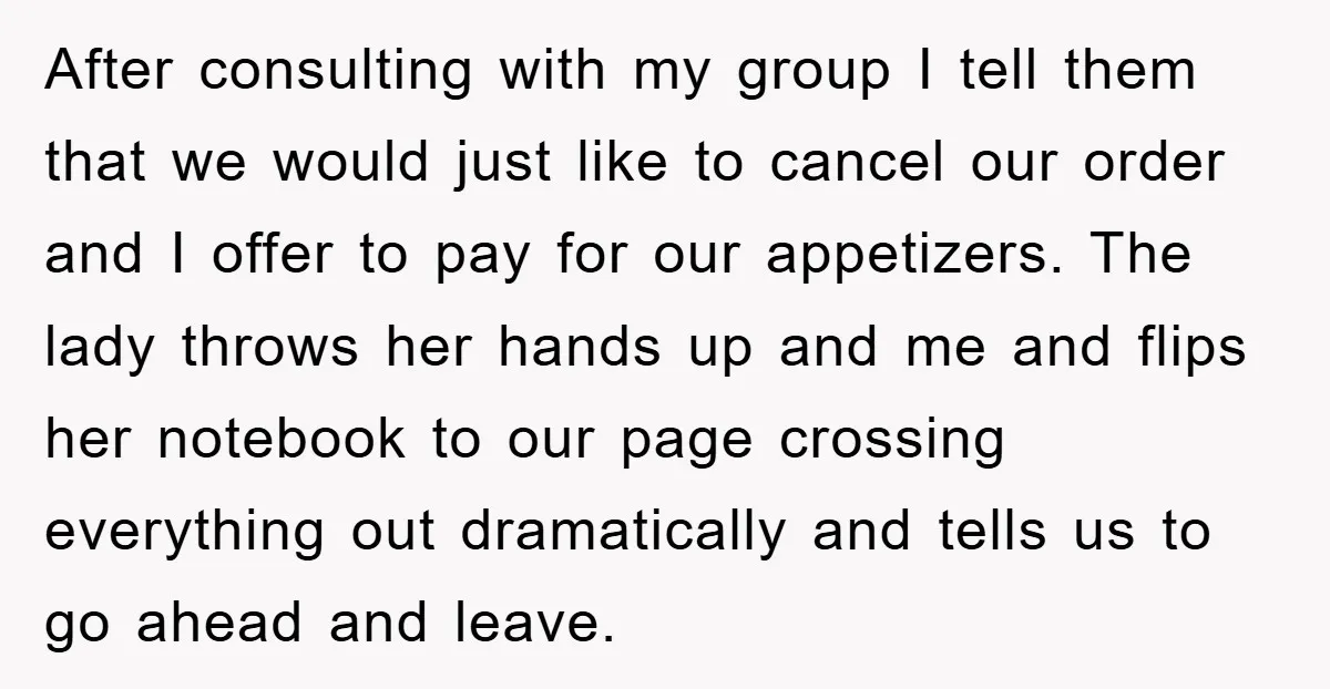 After consulting with my group I tell them that we would just like to cancel our order and I offer to pay for our appetizers. The lady throws her hands...