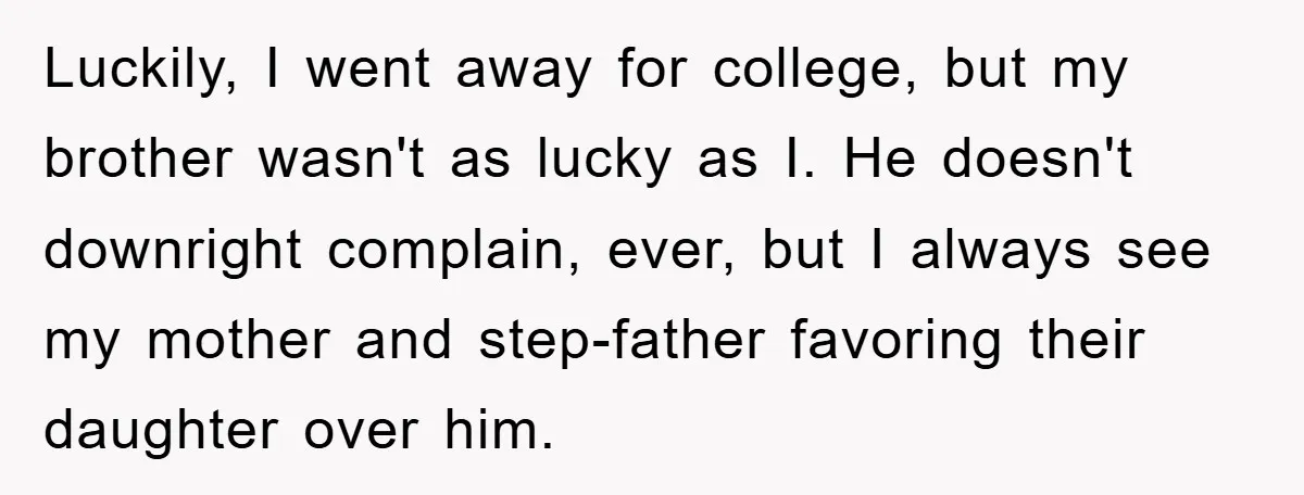 Luckily, I went away for college, but my brother wasn't as lucky as I. He doesn't downright complain, ever, but I always see my mother and step-father favoring their daughter...