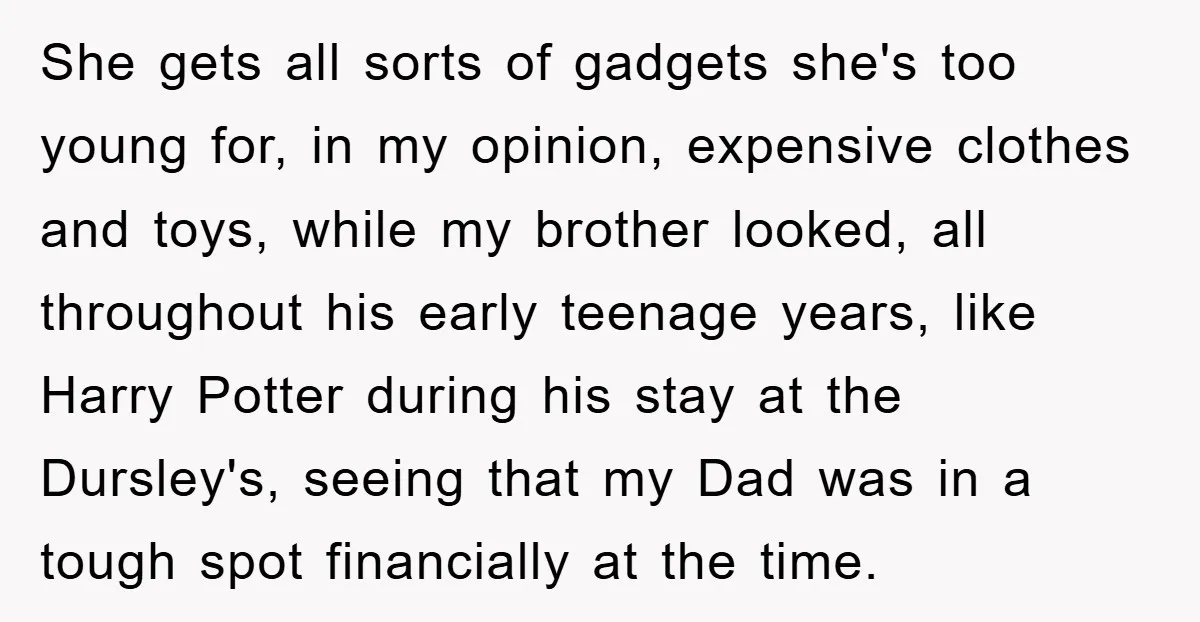 She gets all sorts of gadgets she's too young for, in my opinion, expensive clothes and toys, while my brother looked, all throughout his early teenage years, like Harry Potter...