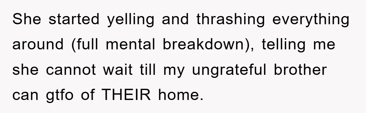 She started yelling and thrashing everything around (full mental breakdown), telling me she cannot wait till my ungrateful brother can gtfo of THEIR home.