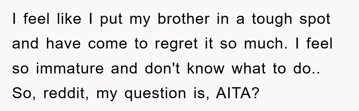 I feel like I put my brother in a tough spot and have come to regret it so much. I feel so immature and don't know what to do.. So,...