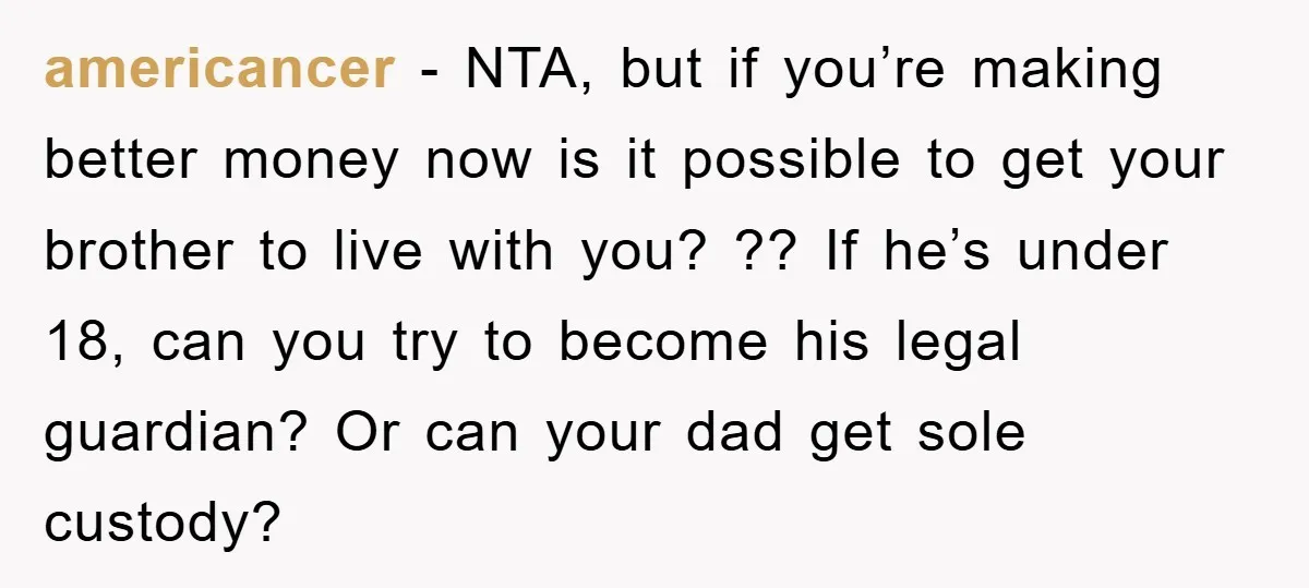 americancer − NTA, but if you’re making better money now is it possible to get your brother to live with you? ?? If he’s under 18, can you try to...