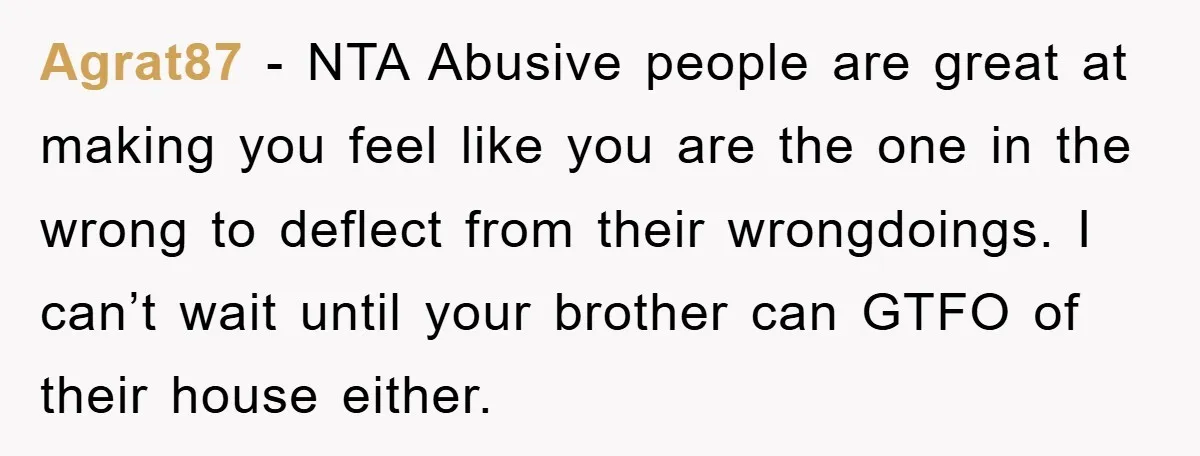 Agrat87 − NTA Abusive people are great at making you feel like you are the one in the wrong to deflect from their wrongdoings. I can’t wait until your brother...