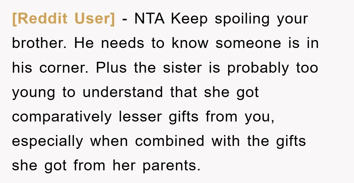 [Reddit User] − NTA Keep spoiling your brother. He needs to know someone is in his corner. Plus the sister is probably too young to understand that she got comparatively...