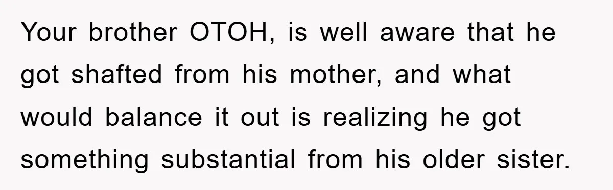 Your brother OTOH, is well aware that he got shafted from his mother, and what would balance it out is realizing he got something substantial from his older sister.