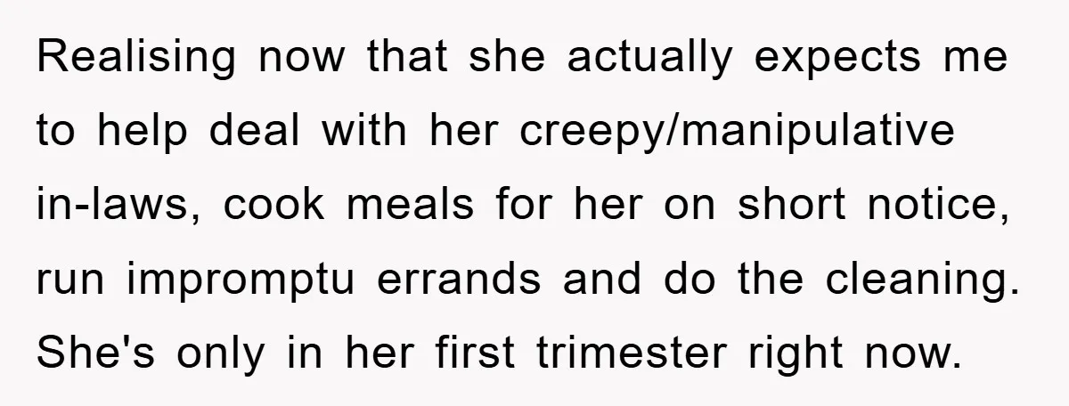 Realising now that she actually expects me to help deal with her creepy/manipulative in-laws, cook meals for her on short notice, run impromptu errands and do the cleaning. She's only...