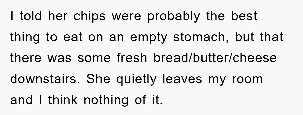 I told her chips were probably the best thing to eat on an empty stomach, but that there was some fresh bread/butter/cheese downstairs. She quietly leaves my room and I...