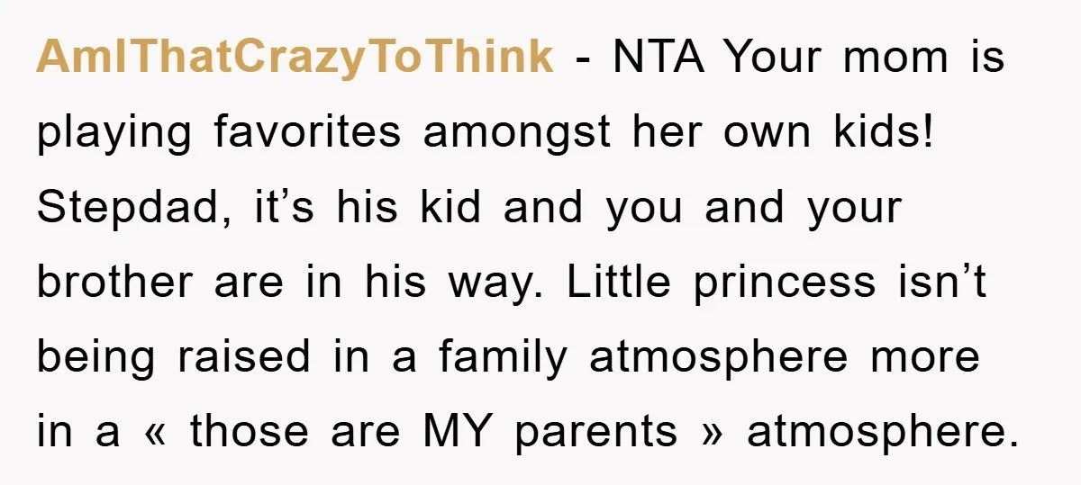 AmIThatCrazyToThink − NTA Your mom is playing favorites amongst her own kids! Stepdad, it’s his kid and you and your brother are in his way. Little princess isn’t being raised...