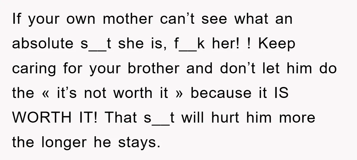 If your own mother can’t see what an absolute s__t she is, f__k her! ! Keep caring for your brother and don’t let him do the « it’s not worth...