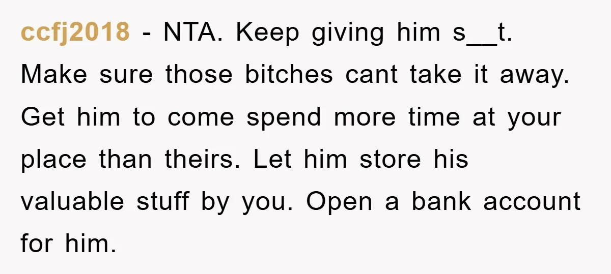 ccfj2018 − NTA. Keep giving him s__t. Make sure those bitches cant take it away. Get him to come spend more time at your place than theirs. Let him store...
