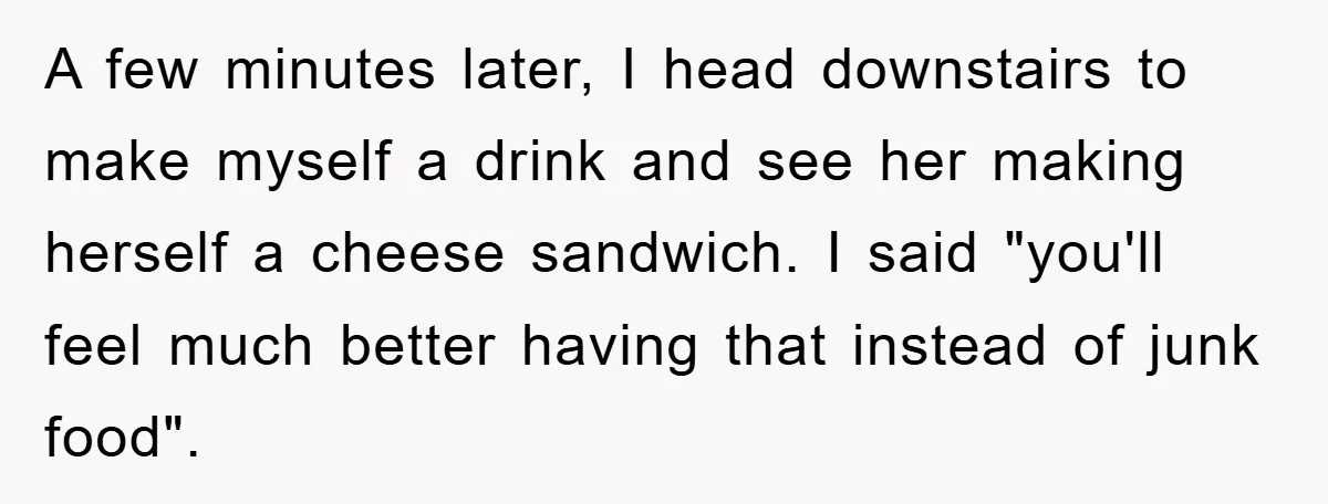 A few minutes later, I head downstairs to make myself a drink and see her making herself a cheese sandwich. I said "you'll feel much better having that instead of...