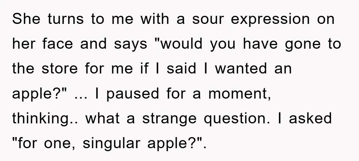She turns to me with a sour expression on her face and says "would you have gone to the store for me if I said I wanted an apple?" ......