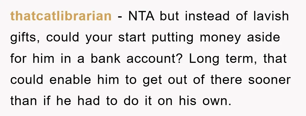 thatcatlibrarian − NTA but instead of lavish gifts, could your start putting money aside for him in a bank account? Long term, that could enable him to get out of...
