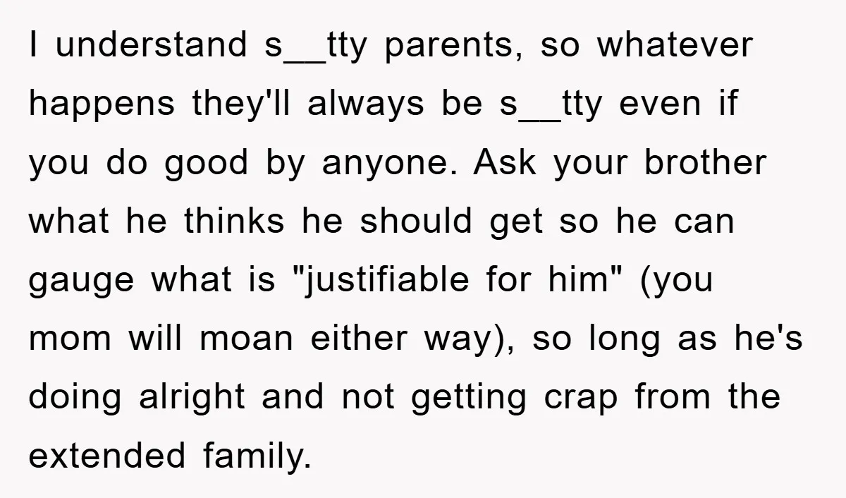 I understand s__tty parents, so whatever happens they'll always be s__tty even if you do good by anyone. Ask your brother what he thinks he should get so he can...