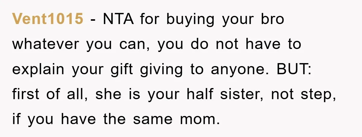 Vent1015 − NTA for buying your bro whatever you can, you do not have to explain your gift giving to anyone. BUT: first of all, she is your half sister,...