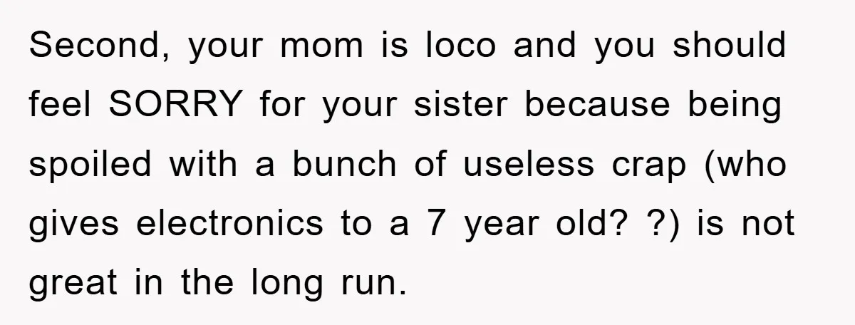 Second, your mom is loco and you should feel SORRY for your sister because being spoiled with a bunch of useless crap (who gives electronics to a 7 year old?...
