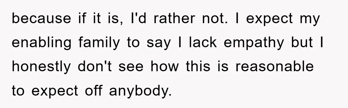 because if it is, I'd rather not. I expect my enabling family to say I lack empathy but I honestly don't see how this is reasonable to expect off anybody.