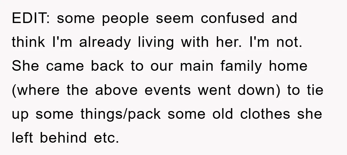 EDIT: some people seem confused and think I'm already living with her. I'm not. She came back to our main family home (where the above events went down) to tie...
