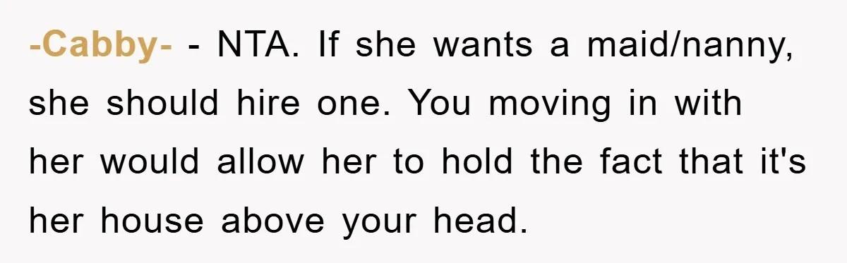 -Cabby- − NTA. If she wants a maid/nanny, she should hire one. You moving in with her would allow her to hold the fact that it's her house above your...