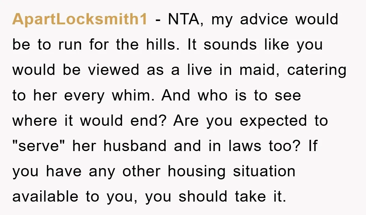 ApartLocksmith1 − NTA, my advice would be to run for the hills. It sounds like you would be viewed as a live in maid, catering to her every whim. And...