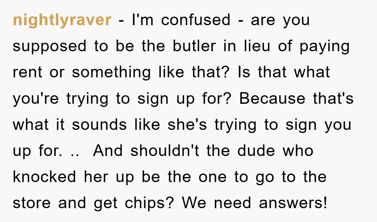 nightlyraver − I'm confused - are you supposed to be the butler in lieu of paying rent or something like that? Is that what you're trying to sign up for?...