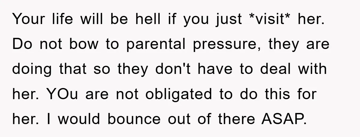 Your life will be hell if you just *visit* her. Do not bow to parental pressure, they are doing that so they don't have to deal with her. YOu are...