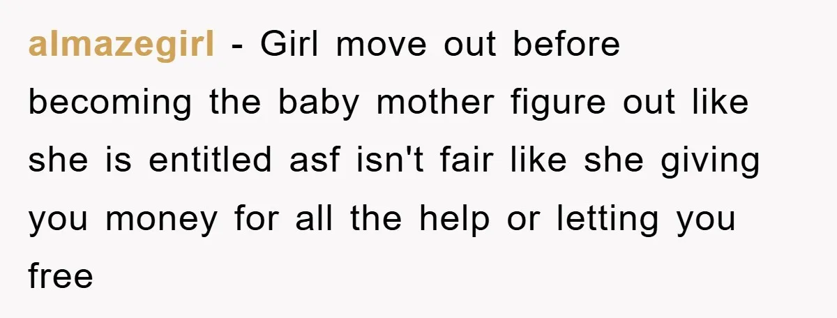 almazegirl − Girl move out before becoming the baby mother figure out like she is entitled asf isn't fair like she giving you money for all the help or letting...