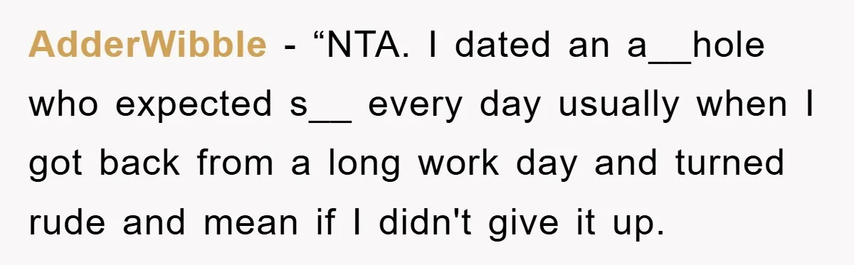 AdderWibble − “NTA. I dated an a__hole who expected s__ every day usually when I got back from a long work day and turned rude and mean if I didn't...