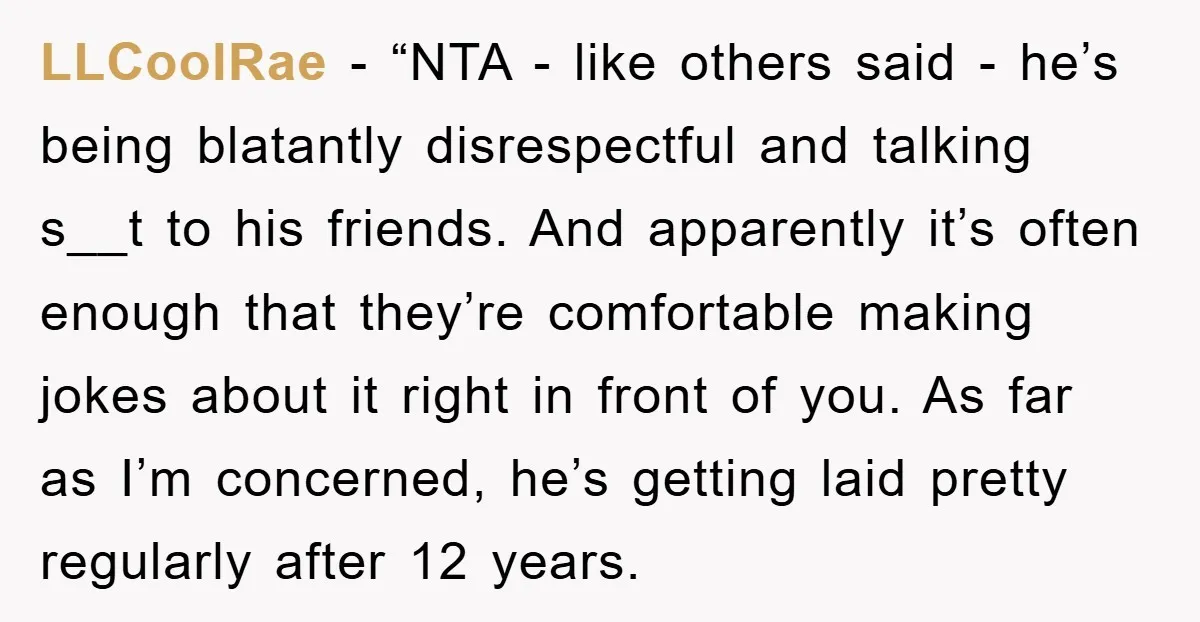 LLCoolRae − “NTA - like others said - he’s being blatantly disrespectful and talking s__t to his friends. And apparently it’s often enough that they’re comfortable making jokes about it...
