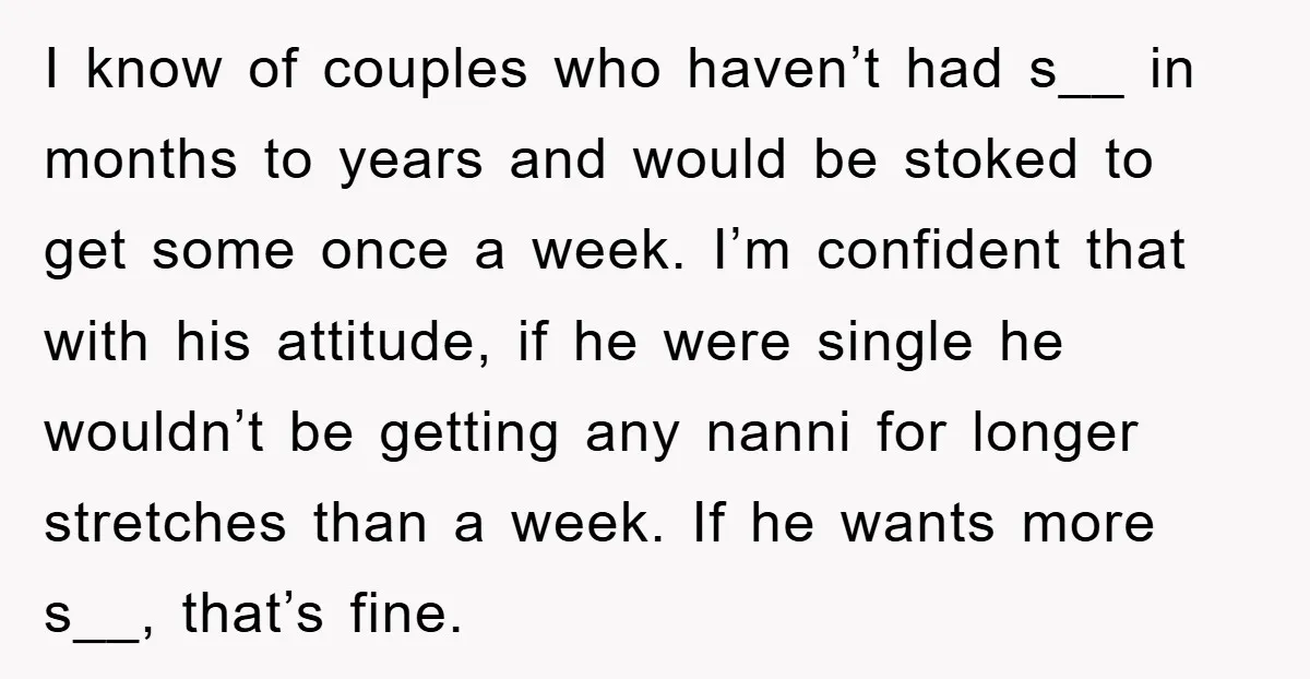 I know of couples who haven’t had s__ in months to years and would be stoked to get some once a week. I’m confident that with his attitude, if he...