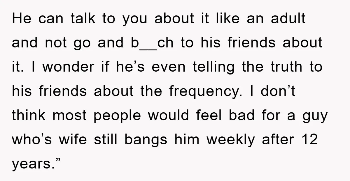 He can talk to you about it like an adult and not go and b__ch to his friends about it. I wonder if he’s even telling the truth to his...