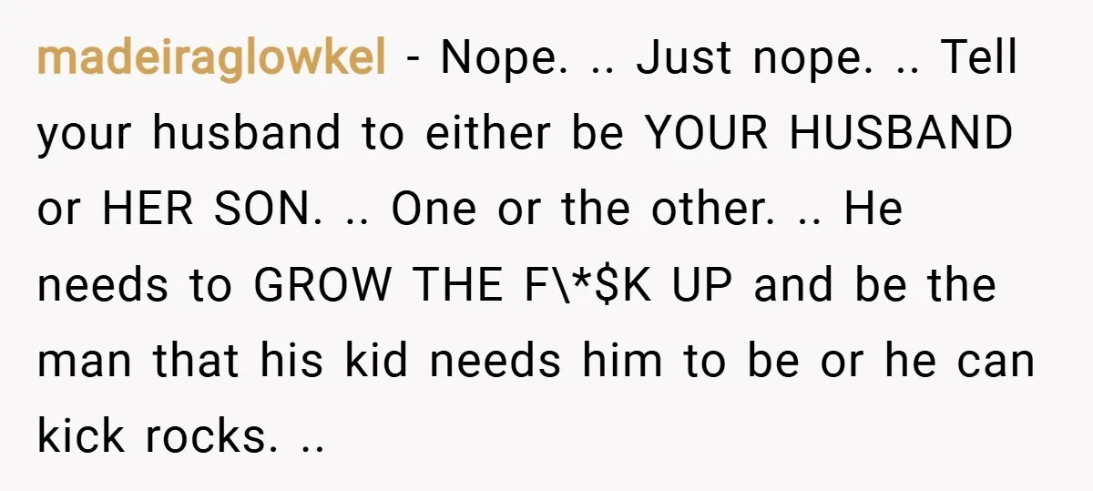 madeiraglowkel − Nope. .. Just nope. .. Tell your husband to either be YOUR HUSBAND or HER SON. .. One or the other. .. He needs to GROW THE F\*$K...
