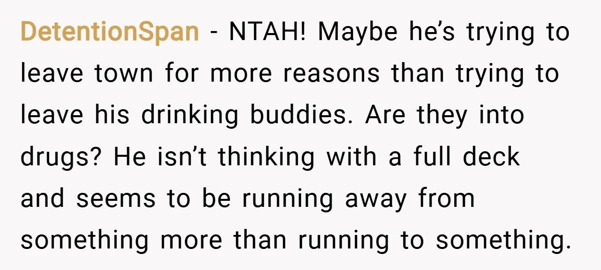 DetentionSpan − NTAH! Maybe he’s trying to leave town for more reasons than trying to leave his drinking buddies. Are they into drugs? He isn’t thinking with a full deck...