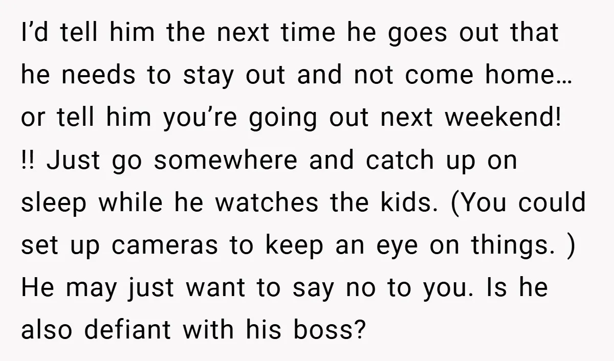 I’d tell him the next time he goes out that he needs to stay out and not come home…or tell him you’re going out next weekend! !! Just go somewhere...