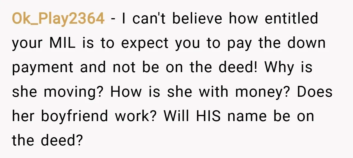 Ok_Play2364 − I can't believe how entitled your MIL is to expect you to pay the down payment and not be on the deed! Why is she moving? How is...