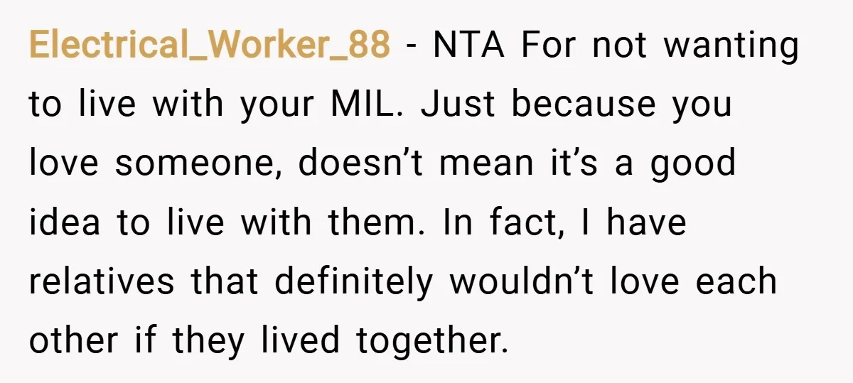 Electrical_Worker_88 − NTA For not wanting to live with your MIL. Just because you love someone, doesn’t mean it’s a good idea to live with them. In fact, I have...