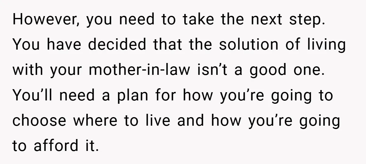 However, you need to take the next step. You have decided that the solution of living with your mother-in-law isn’t a good one. You’ll need a plan for how you’re...